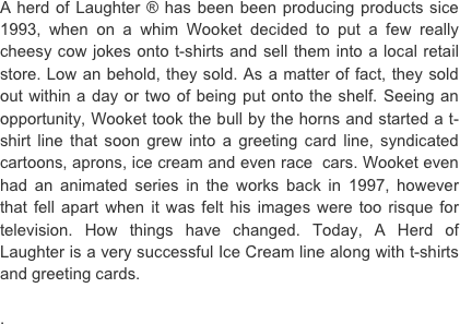 A herd of Laughter ® has been been producing products sice 1993, when on a whim Wooket decided to put a few really cheesy cow jokes onto t-shirts and sell them into a local retail store. Low an behold, they sold. As a matter of fact, they sold out within a day or two of being put onto the shelf. Seeing an opportunity, Wooket took the bull by the horns and started a t-shirt line that soon grew into a greeting card line, syndicated cartoons, aprons, ice cream and even race  cars. Wooket even had an animated series in the works back in 1997, however that fell apart when it was felt his images were too risque for television. How things have changed. Today, A Herd of Laughter is a very successful Ice Cream line along with t-shirts and greeting cards.  . 
