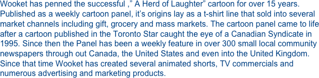 Wooket has penned the successful ,” A Herd of Laughter” cartoon for over 15 years. Published as a weekly cartoon panel, it’s origins lay as a t-shirt line that sold into several market channels including gift, grocery and mass markets. The cartoon panel came to life after a cartoon published in the Toronto Star caught the eye of a Canadian Syndicate in 1995. Since then the Panel has been a weekly feature in over 300 small local community newspapers through out Canada, the United States and even into the United Kingdom. Since that time Wooket has created several animated shorts, TV commercials and numerous advertising and marketing products.