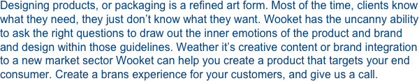 Designing products, or packaging is a refined art form. Most of the time, clients know what they need, they just don’t know what they want. Wooket has the uncanny ability to ask the right questions to draw out the inner emotions of the product and brand and design within those guidelines. Weather it’s creative content or brand integration to a new market sector Wooket can help you create a product that targets your end consumer. Create a brans experience for your customers, and give us a call.